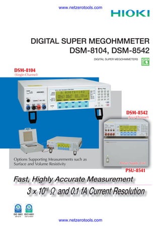 www.netzerotools.com




           DIGITAL SUPER MEGOHMMETER
                     DSM-8104, DSM-8542
                                          DIGITAL SUPER MEGOHMMETERS



DSM-8104
(Single-Channel)




                                                             DSM-8542
                                                              (Four-Channel)




Options Supporting Measurements such as
Surface and Volume Resistivity                           Power Supply Unit

                                                            PSU-8541
Fast, Highly Accurate Measurement
        3 × 10 16 Ω and 0.1 fA Current Resolution

                        www.netzerotools.com
 