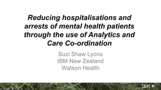 Reducing hospitalisations and
arrests of mental health patients
through the use of Analytics and
Care Co-ordination
Suzi Shaw Lyons
IBM New Zealand
Watson Health
 