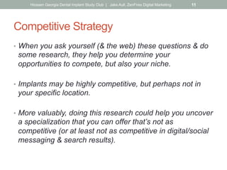 Competitive Strategy
•  When you ask yourself (& the web) these questions & do
some research, they help you determine your
opportunities to compete, but also your niche.
•  Implants may be highly competitive, but perhaps not in
your specific location.
•  More valuably, doing this research could help you uncover
a specialization that you can offer that’s not as
competitive (or at least not as competitive in digital/social
messaging & search results).
Hiossen Georgia Dental Implant Study Club | Jake Aull, ZenFires Digital Marketing 11
 