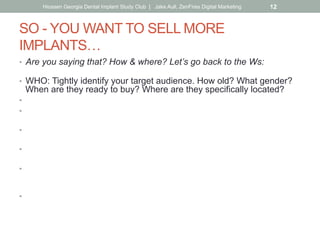 SO - YOU WANT TO SELL MORE
IMPLANTS…
•  Are you saying that? How & where? Let’s go back to the Ws:
•  WHO: Tightly identify your target audience. How old? What gender?
When are they ready to buy? Where are they specifically located?
•  WHERE: Website, social media, ads, newsletters.
•  Did you know Gen X. are the biggest users of social media?
(more than millennials)
•  Did you know that Baby Boomers are heavy users of Facebook
while Millenials use Instagram and SnapChat instead?
•  HOW/WHY: Customer benefit (as opposed to hard-sell).
Why should the reader care? Don’t just sell-out with 50% off Groupon.
•  WHAT: Let the how/why drive your message, what you say, how you
say it.
Put yourself in your customer’s shoes & speak to them that way.
•  WHEN: What’s the best frequency?
Keep in mind the ad rule of 5 impressions before awareness.
Hiossen Georgia Dental Implant Study Club | Jake Aull, ZenFires Digital Marketing 12
 