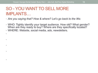 SO - YOU WANT TO SELL MORE
IMPLANTS…
•  Are you saying that? How & where? Let’s go back to the Ws:
•  WHO: Tightly identify your target audience. How old? What gender?
When are they ready to buy? Where are they specifically located?
•  WHERE: Website, social media, ads, newsletters.
•  Did you know Gen X. are the biggest users of social media?
(more than millennials)
•  Did you know that Baby Boomers are heavy users of Facebook
while Millenials use Instagram and SnapChat instead?
•  HOW/WHY: Customer benefit (as opposed to hard-sell).
Why should the reader care? Don’t just sell-out with 50% off Groupon.
•  WHAT: Let the how/why drive your message, what you say, how you
say it.
Put yourself in your customer’s shoes & speak to them that way.
•  WHEN: What’s the best frequency?
Keep in mind the ad rule of 5 impressions before awareness.
Hiossen Georgia Dental Implant Study Club | Jake Aull, ZenFires Digital Marketing 13
 