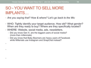 SO - YOU WANT TO SELL MORE
IMPLANTS…
•  Are you saying that? How & where? Let’s go back to the Ws:
•  WHO: Tightly identify your target audience. How old? What gender?
When are they ready to buy? Where are they specifically located?
•  WHERE: Website, social media, ads, newsletters.
•  Did you know Gen X. are the biggest users of social media?
(more than millennials)
•  Did you know that Baby Boomers are heavy users of Facebook
while Millenials use Instagram and SnapChat instead?
•  HOW/WHY: Customer benefit (as opposed to hard-sell).
Why should the reader care? Don’t just sell-out with 50% off Groupon.
•  WHAT: Let the how/why drive your message, what you say, how you
say it.
Put yourself in your customer’s shoes & speak to them that way.
•  WHEN: What’s the best frequency?
Keep in mind the ad rule of 5 impressions before awareness.
Hiossen Georgia Dental Implant Study Club | Jake Aull, ZenFires Digital Marketing 14
 