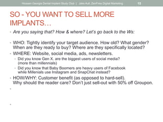 SO - YOU WANT TO SELL MORE
IMPLANTS…
•  Are you saying that? How & where? Let’s go back to the Ws:
•  WHO: Tightly identify your target audience. How old? What gender?
When are they ready to buy? Where are they specifically located?
•  WHERE: Website, social media, ads, newsletters.
•  Did you know Gen X. are the biggest users of social media?
(more than millennials)
•  Did you know that Baby Boomers are heavy users of Facebook
while Millenials use Instagram and SnapChat instead?
•  HOW/WHY: Customer benefit (as opposed to hard-sell).
Why should the reader care? Don’t just sell-out with 50% off Groupon.
•  WHAT: Let the how/why drive your message, what you say, how you
say it.
Put yourself in your customer’s shoes & speak to them that way.
•  WHEN: What’s the best frequency?
Keep in mind the ad rule of 5 impressions before awareness.
Hiossen Georgia Dental Implant Study Club | Jake Aull, ZenFires Digital Marketing 15
 