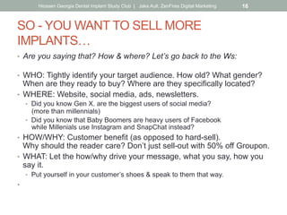 SO - YOU WANT TO SELL MORE
IMPLANTS…
•  Are you saying that? How & where? Let’s go back to the Ws:
•  WHO: Tightly identify your target audience. How old? What gender?
When are they ready to buy? Where are they specifically located?
•  WHERE: Website, social media, ads, newsletters.
•  Did you know Gen X. are the biggest users of social media?
(more than millennials)
•  Did you know that Baby Boomers are heavy users of Facebook
while Millenials use Instagram and SnapChat instead?
•  HOW/WHY: Customer benefit (as opposed to hard-sell).
Why should the reader care? Don’t just sell-out with 50% off Groupon.
•  WHAT: Let the how/why drive your message, what you say, how you
say it.
•  Put yourself in your customer’s shoes & speak to them that way.
•  WHEN: What’s the best frequency?
Keep in mind the ad rule of 5 impressions before awareness.
Hiossen Georgia Dental Implant Study Club | Jake Aull, ZenFires Digital Marketing 16
 