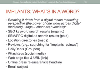 IMPLANTS: WHAT’S IN A WORD?
•  Breaking it down from a digital media marketing
perspective (the power of one word across digital
marketing usage – channels overview):
•  SEO keyword search results (organic)
•  SEM/PPC digital ad search results (paid)
•  Location directories (maps)
•  Reviews (e.g., searching for “implants reviews”)
•  DailyDeals (Groupon)
•  #Hashtags (social media)
•  Web page title & URL (link)
•  Online press release/article headline
•  Email subject
Hiossen Georgia Dental Implant Study Club | Jake Aull, ZenFires Digital Marketing 19
 