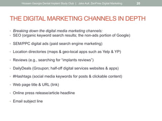 THE DIGITAL MARKETING CHANNELS IN DEPTH
•  Breaking down the digital media marketing channels:
•  SEO (organic keyword search results; the non-ads portion of Google)
•  SEM/PPC digital ads (paid search engine marketing)
•  Location directories (maps & geo-local apps such as Yelp & YP)
•  Reviews (e.g., searching for “implants reviews”)
•  DailyDeals (Groupon; half-off digital services websites & apps)
•  #Hashtags (social media keywords for posts & clickable content)
•  Web page title & URL (link)
•  Online press release/article headline
•  Email subject line
Hiossen Georgia Dental Implant Study Club | Jake Aull, ZenFires Digital Marketing 20
 