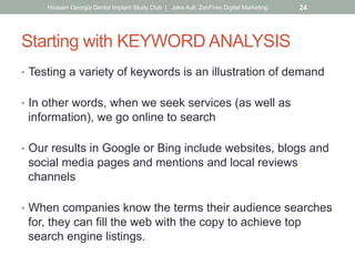 Starting with KEYWORD ANALYSIS
•  Testing a variety of keywords is an illustration of demand
•  In other words, when we seek services (as well as
information), we go online to search
•  Our results in Google or Bing include websites, blogs and
social media pages and mentions and local reviews
channels
•  When companies know the terms their audience searches
for, they can fill the web with the copy to achieve top
search engine listings.
Hiossen Georgia Dental Implant Study Club | Jake Aull, ZenFires Digital Marketing 24
 
