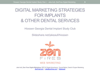 DIGITAL MARKETING STRATEGIES
FOR IMPLANTS
& OTHER DENTAL SERVICES
Hiossen Georgia Dental Implant Study Club
Slideshare.net/jakeaull/hiossen
Jake Aull | Zen Fires Digital Marketing | SEO & Digital Advertising | Social Media | Search Engine Marketing
ZenFires.com | jake@zenfires.com | @jakeaull
Hiossen Georgia Dental Implant Study Club | Jake Aull, ZenFires Digital Marketing 3
 