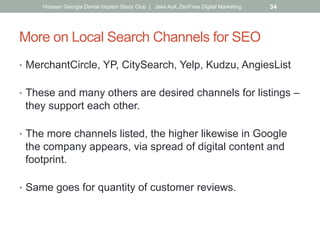 More on Local Search Channels for SEO
•  MerchantCircle, YP, CitySearch, Yelp, Kudzu, AngiesList
•  These and many others are desired channels for listings –
they support each other.
•  The more channels listed, the higher likewise in Google
the company appears, via spread of digital content and
footprint.
•  Same goes for quantity of customer reviews.
Hiossen Georgia Dental Implant Study Club | Jake Aull, ZenFires Digital Marketing 34
 