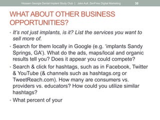 WHATABOUT OTHER BUSINESS
OPPORTUNITIES?
•  It’s not just implants, is it? List the services you want to
sell more of.
•  Search for them locally in Google (e.g. ‘implants Sandy
Springs, GA’). What do the ads, maps/local and organic
results tell you? Does it appear you could compete?
•  Search & click for hashtags, such as in Facebook, Twitter
& YouTube (& channels such as hashtags.org or
TweetReach.com). How many are consumers vs.
providers vs. educators? How could you utilize similar
hashtags?
•  What percent of your
Hiossen Georgia Dental Implant Study Club | Jake Aull, ZenFires Digital Marketing 38
 