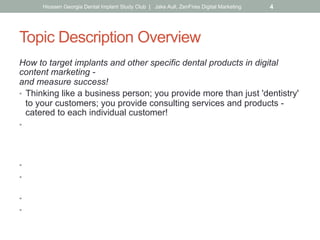 Topic Description Overview
How to target implants and other specific dental products in digital
content marketing -
and measure success!
•  Thinking like a business person; you provide more than just 'dentistry'
to your customers; you provide consulting services and products -
catered to each individual customer!
•  Products like implants require keyword research & targeting (even
search for
'implants' in Google & see the suggestions; including/combining with
specific locations).
•  Comparing to your current website keyword results/reporting.
•  Driving your social & overall content plan (including location
directories).
•  Dedicated targeted pages on your site about the topic.
•  Placing landing pages on the back of your site for implant-specific
ad campaigns, social media posts & emails. What is?
Hiossen Georgia Dental Implant Study Club | Jake Aull, ZenFires Digital Marketing 4
 
