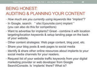 BEING HONEST:
AUDITING & PLANNING YOUR CONTENT
•  How much are you currently using keywords like “implant”?
•  In Google, search: “ site://(yoursite.com) implant ”
(you can also do this for competitors)
•  Want to advertise for implants? Great - combine it with location
targeting/location keywords & setup landing page on the back
of your website.
•  Other content strategies: Web page content, blog post, etc.
•  Share your blog posts & web pages to social media
•  Identify & share other online resources about implants to your
social media channels for your readers.
•  Request list of your website traffic keywords from your digital
marketing provider or web developer from Google
SearchConsole. Is ‘implants’ there? What is?
Hiossen Georgia Dental Implant Study Club | Jake Aull, ZenFires Digital Marketing 40
 