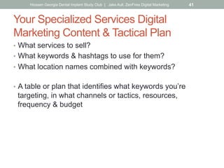Your Specialized Services Digital
Marketing Content & Tactical Plan
•  What services to sell?
•  What keywords & hashtags to use for them?
•  What location names combined with keywords?
•  A table or plan that identifies what keywords you’re
targeting, in what channels or tactics, resources,
frequency & budget
Hiossen Georgia Dental Implant Study Club | Jake Aull, ZenFires Digital Marketing 41
 