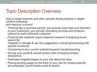 Topic Description Overview
How to target implants and other specific dental products in digital
content marketing -
and measure success!
•  Thinking like a business person; you provide more than just 'dentistry'
to your customers; you provide consulting services and products -
catered to each individual customer!
•  Products like implants require keyword research & targeting (even
search for
'implants' in Google & see the suggestions; including/combining with
specific locations).
•  Comparing to your current website keyword results/reporting.
•  Driving your social & overall content plan (including location
directories).
•  Dedicated targeted pages on your site about the topic.
•  Placing landing pages on the back of your site for implant-specific
ad campaigns, social media posts & emails.
Hiossen Georgia Dental Implant Study Club | Jake Aull, ZenFires Digital Marketing 43
 