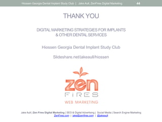 THANK YOU
DIGITALMARKETING STRATEGIES FOR IMPLANTS
& OTHER DENTALSERVICES
Hiossen Georgia Dental Implant Study Club
Slideshare.net/jakeaull/hiossen
Jake Aull | Zen Fires Digital Marketing | SEO & Digital Advertising | Social Media | Search Engine Marketing
ZenFires.com | jake@zenfires.com | @jakeaull
Hiossen Georgia Dental Implant Study Club | Jake Aull, ZenFires Digital Marketing 44
 