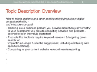 Topic Description Overview
How to target implants and other specific dental products in digital
content marketing -
and measure success!
•  Thinking like a business person; you provide more than just 'dentistry'
to your customers; you provide consulting services and products -
catered to each individual customer!
•  Products like implants require keyword research & targeting (even
search for
'implants' in Google & see the suggestions; including/combining with
specific locations).
•  Comparing to your current website keyword results/reporting.
•  Driving your social & overall content plan (including location
directories).
•  Dedicated targeted pages on your site about the topic.
•  Placing landing pages on the back of your site for implant-specific
ad campaigns, social media posts & emails. What is?
Hiossen Georgia Dental Implant Study Club | Jake Aull, ZenFires Digital Marketing 6
 