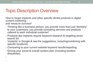 Topic Description Overview
How to target implants and other specific dental products in digital
content marketing -
and measure success!
•  Thinking like a business person; you provide more than just 'dentistry'
to your customers; you provide consulting services and products -
catered to each individual customer!
•  Products like implants require keyword research & targeting (even
search for
'implants' in Google & see the suggestions; including/combining with
specific locations).
•  Comparing to your current website keyword results/reporting.
•  Driving your social & overall content plan (including location
directories).
•  Dedicated targeted pages on your site about the topic.
•  Placing landing pages on the back of your site for implant-specific
ad campaigns, social media posts & emails. What is?
Hiossen Georgia Dental Implant Study Club | Jake Aull, ZenFires Digital Marketing 7
 
