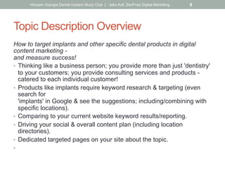 Topic Description Overview
How to target implants and other specific dental products in digital
content marketing -
and measure success!
•  Thinking like a business person; you provide more than just 'dentistry'
to your customers; you provide consulting services and products -
catered to each individual customer!
•  Products like implants require keyword research & targeting (even
search for
'implants' in Google & see the suggestions; including/combining with
specific locations).
•  Comparing to your current website keyword results/reporting.
•  Driving your social & overall content plan (including location
directories).
•  Dedicated targeted pages on your site about the topic.
•  Placing landing pages on the back of your site for implant-specific
ad campaigns, social media posts & emails. What is?
Hiossen Georgia Dental Implant Study Club | Jake Aull, ZenFires Digital Marketing 8
 