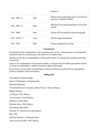 extensivo

                                                    Primera minicomputadora para el mercado de
 1965 PDP - 8                 DEC
                                                    masas (se vendieron 50000)

                                                    Dominaron las minicomputadoras en los años
 1970 PDP - 11                DEC
                                                    setenta

 1974 8080                    Intel                 Primer CPU de propósito general integrado

 1974 CRAY - 1                Cray                  Primera supercomputadora

 1978 VAX                     DEC                   Primera supermini de 32 bits

                                           Conclusiones
El desarrollo de las computadoras a ido en aumento día con día, a tal grado que es casi imposible
mencionar todos los avances que se han hecho en los ultimos años.
Además el costo de las computadoras a disminuido tambien y se hacen más accesibles para todas
las personas.
Cada vez las computadoras son de menor tamaño y costo,pero las actividades que pueden realizar,
así como sus capacidades y rapidez de proceso siguen aumentando.
En un futuro no muy lejano se podra llegar a construir robots que puedan tener la capacidad de
razonar y aprender como los humanos.
                                           Bibliografía
Enciclopedia Temática Imago.
Tomo 6 “Informática y Programación”.
Editorial Santillana.
“El malabarista de los números: Blaise Pascal”. Bram de Swaan.
Pangea Editores.
1a. Edición 1992, México.
“Los inventos”.Lionel Bender.
Biblioteca Visual Altea.
Editorial Altea, 1994, Mécico.
Enciclopedia Descubrir.
Volumen 13 “Historia de la Informática”.
Pag. 2936.
Editorial Hachette - Latinoamericana.
Libros del rincon SEP, 1992, México.
 