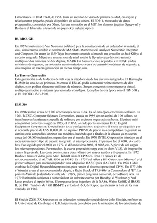 Laboratories. El IBM TX-0, de 1958, tenía un monitor de vídeo de primera calidad, era rápido y
relativamente pequeño, poseia dispositivo de salida sonora. El PDP-1, procesador de datos
programable, construido por Olsen, fue una sensación en el MIT: los alumnos jugaban Spacewar! y
Ratón en el laberinto, a través de un joystick y un lapiz óptico.


BURROUGH

En 1957 el matemático Von Neumann colaboró para la construcción de un ordenador avanzado, el
cual, como broma, recibió el nombre de MANIAC, Mathematical Analyser Numerator Integrator
and Computer. En enero de 1959 Tejas Instruments anuncia al mundo una creación de Jack Kilby: el
circuito integrado. Mientras a una persona de nivel medio le llevaría cerca de cinco minutos
multiplicar dos números de diez dígitos, MARK I lo hacía en cinco segundos, el ENIAC en dos
milésimas de segundo, un ordenador transistorizado en cerca de cuatro billonésimas de segundo, y,
una máquina de tercera generación en menos tiempo aún.

La Tercera Generación
Esta generación es de la década del 60, con la introducción de los circuitos integrados. El Burroughs
B-2500 fue uno de los primeros. Mientras el ENIAC podía almacenar veinte números de diez
dígitos, estos podían almacenar millones de números. Surgen conceptos como memoria virtual,
multiprogramación y sistemas operacionales complejos. Ejemplos de esta época son el IBM 360 y
el BURROUGHS B-3500.


IBM 360

En 1960 existían cerca de 5.000 ordenadores en los EUA. Es de esta época el término software. En
1964, la CSC, Computer Sciences Corporation, creada en 1959 con un capital de 100 dólares, se
transformo en la primera compañía de software con acciones negociadas en bolsa. El primer mini
computador comercial surgió en 1965, el PDP-5, lanzado por la americana DEC, Digital
Equipament Corporation. Dependiendo de su configuración y accesorios él podía ser adquirido por
el accesible precio de US$ 18,000.00. Le siguió el PDP-8, de precio más competitivo. Siguiendo su
camino otras compañías lanzaron sus modelos, haciendo que a finales de la década ya existieran
cerca de 100.000 ordenadores esparcidos por el mundo. En 1970 INTEL Corporation introdujo en el
mercado un nuevo tipo de circuito integrado: el microprocesador. El primero fue el 4004, de cuatro
bits. Fue seguido por el 8008, en 1972, el difundidísimo 8080, el 8085, etc. A partir de ahí surgen
los microcomputadores. Para muchos, la cuarta generación surge con los chips VLSI, de integración
a muy larga escala. Las cosas comienzan a desarrollarse con mayor rapidez y frecuencia. En 1972
Bushnell lanza el vídeo game Atari. Kildall lanza el CP/M en 1974. El primer kit de
microcomputador, el ALTAIR 8800 en 1974/5. En 1975 Paul Allen y Bill Gates crean Microsoft y el
primer software para microcomputador: una adaptación BASIC para el ALTAIR. En 1976 Kildall
establece la Digital Research Incorporation, para vender el sistema operacional CP/M. En 1977 Jobs
y Wozniak crean el microcomputador Apple, a Radio Shack el TRS-80 y la Commodore el PET. La
plantilla Visicalc (calculador visible) de 1978/9, primer programa comercial, de Software Arts. En
1979 Rubinstein comienza a comercializar un software escrito por Barnaby: el Wordstar, y Paul
Lutus produce el Apple Writer. El programa de un ingeniero de la NASA, Waine Ratliff, el dBASE
II, de 1981. También de 1981 IBM-PC y el Lotus 1-2-3, de Kapor, que alcanzó la lista de los más
vendidos en 1982.


El Sinclair ZX81/ZX Spectrum es un ordenador minúsculo concebido por John Sinclair, profesor en
la Universidad de Cambrige en U.K.Inicialmente concebido para la utilización de los estudiantes de
 