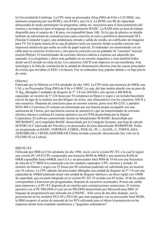 la Universidad de Cambrige. La CPU tenía un procesador Zilog Z80A de 8 bit a 3,25 MHZ, una
memoria compuesta por una ROM y una RAM y una ULA. La ROM, con 8K de capacidad,
almacenaba de modo permanente los programas, tablas etc. necesarios para el funcionamiento del
sistema y un traductor para el lenguaje de programación BASIC. La RAM tenía un área de trabajo
disponible para el usuario de 1 K pero, era expandible hasta 16K. En la caja de plástico se alojaba
también un subsistema de comunicaciones para conexión en serie a periféricos denominado SCL
(Sinclair Computer Logic), una unidad para entrada y salida de sonido, un codificador de imágenes
para TV. En la parte trasera de la caja de plástico tenía un conector donde se podía conectar una
impresora minúscula que usaba un rollo de papel especial. El ordenador era suministrado con un
cable para la conexión al televisor y otro para la conexión con un grabador de "cassettes" musical
(norma Philips). El transformador de corriente eléctrica alterna a continua era adquirido por
separado. Los programas y datos eran grabados en un cassette magnético y eran también leídos
desde uno.El teclado no tenía teclas. Los caracteres ASCII eran impresos en una membrana. Esta
tecnología y la falta de ventilación de la unidad de alimentación eléctrica eran las causas principales
de averías que enviaban el ZX81 a la basura. Fue un ordenador muy popular debido a su bajo precio
de venta.

Osborne1.
Fabricado por la Osborne en USA alrededor de año 1982. La CPU tenía una memoria de 64KB, una
UAL y un Procesador Zilog Z80A de 8 bit a 4 MHZ. La caja, del tipo maleta attaché con un peso de
11 Kg, albergaba 2 unidades de disquete de 5" 1/4 con 204 KB o con opción a 408 KB de
capacidad, un monitor de 5" (24 líneas por 54 columnas) en blanco y negro y un teclado basculante
(servía de tapa de la maleta) con dos bloques de teclas, uno alfanumérico con los caracteres ASCII y
otro numérico. Disponía de conectores para un monitor externo, ports serie RS-232C y paralelo
IEEE-488 o Centronics.El sistema era alimentado por una batería propia recargable con una
autonomía de 5 horas, por una batería externa de automóvil o por un transformador de corriente
eléctrica alterna a continua.El sistema operativo era el CP/M desarrollada por la Digital
Corporation. El software suministrado incluía un Interpretador M BASIC desarrollado por
MICROSOFT, un Compilador BASIC desarrollado por la Compyler Systems, una hoja de cálculo
SUPERCALC (derivada del Visicalc) y un procesador de texto denominado WORDSTAR. Podía
ser programado en BASIC, FORTRAN, COBOL, PASCAL, PL 1, ALGOL, C, FORTH, ADA,
ASSEMBLER y CROSS-ASSEMBLER.Última morada conocida: desconocida (fue visto en la
FILEME-82 en Lisboa).


IBM PC/XT
Fabricado por IBM en USA alrededor de año 1980, inició con la versión PC-XT, a la cual le siguió
una versión PC-AT.El CPU comprendía una memoria ROM de 40KB y una memoria RAM de
64KB expandible hasta 640KB, una ULA y un procesador Intel 8088 de 16 bit con una frecuencia
de reloj de 4,77 MHZ.Era construido con tres módulos separados: CPU, monitor y teclado. El
monitor era blanco y negro con 25 líneas por 80 columnas pudiendo ser substituido por un monitor
con 16 colores. La CPU además del procesador albergaba una unidad de disquete de 5" 1/4 con una
capacidad de 360KB pudiendo alojar otra unidad de disquete idéntica o un disco rígido con 10MB
de capacidad, que era parte integrada en la versión PC-XT. El teclado con 83 teclas, 10 de las cuáles
correspondían a funciones pre-programadas, disponía de caracteres acentuados. Poseia una salida
para impresora y el PC-XT disponía de un interfaz para comunicaciones assincronas. El sistema
operativo era el PC/MS-DOS el cual era un MS-DOS desarrollado por Microsoft para IBM. El
lenguaje de programación que utilizada era el BASIC.. Sólo cerca de dos años después, con la
presentación de los modelos PS/2-50 y PS/2-60, que eran equipados con un procesador Intel 80286,
la IBM recuperó el sector de mercado de los PCS utilizando para el efecto la penetración en las
empresas donde tenía instalado mainframes y "pequeños ordenadores".
 