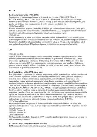 PC XT

La Cuarta Generación (1981-1990)
Surgieron en el transcurso del uso de la técnica de los circuitos LSI (LARGE SCALE
INTEGRATION) y VLSI (VERY LARGE SCALE INTEGRATION). En ese periodo surgió
también el procesamiento distribuido, el disco ótico y la gran difusión del microcomputador, que
pasó a ser utilizado para procesamiento de texto, cálculos auxiliados, etc.
1982- Surge el 286
Usando memoria de 30 pines y slots ISA de 16 bits, ya venía equipado con memoria cache, para
auxiliar al procesador en sus funciones. Utilizaba monitores CGA, en algunos raros modelos estos
monitores eran coloreados pero la gran mayoría era verde, naranja o gris.
1985- El 386
Usaba memoria de 30 pines, pero debido a su velocidad de procesamiento ya era posible correr
softwares graficos más avanzados como era el caso del Windows 3.1, su antecesor podía correr sólo
la versión 3.0 debido a la baja calidad de los monitores CGA, el 386 ya contaba con placas VGA
que podían alcanzar hasta 256 colores si es que el monitor soportara esa configuración.

386

1989- El 486 DX
A partir de este momento el coprocessador matemático junto con el propio procesador, hubo
también una mejora sensible en la velocidad debido a la aparición de la memoria de 72 pines,
mucho más rapida que su antepasada de 30 pines y de las placas PCI de 32 bits dos veces más
veloces que las placas ISA . Los equipamientos ya tenían capacidad para las placas SVGA que
podrían alcanzar hasta 16 millones de colores, sin embargo esto sería usado comercialmente más
adelante con la aparición del Windows 95.

La Quinta Generación (1991-hasta hoy)
Las aplicaciones exigen cada vez más una mayor capacidad de procesamiento y almacenamiento de
datos. Sistemas especiales, sistemas multimedia (combinación de textos, gráficos, imágenes y
sonidos), bases de datos distribuidas y redes neutrales, son sólo algunos ejemplos de esas
necesidades. Una de las principales características de esta generación es la simplificación y
miniaturización del ordenador, además de mejor desempeño y mayor capacidad de almacenamiento.
Todo eso, con los precios cada vez más accesibles. La tecnología VLSI está siendo sustituida por la
ULSI (ULTRA LARGE SCALE INTEGRATION).El concepto de procesamiento está yendo hacia
los procesadores paralelos, o sea, la ejecución de muchas operaciones simultáneamente por las
máquinas. La reducción de los costos de producción y del volumen de los componentes permitió la
aplicación de estos ordenadores en los llamados sistemas embutidos, que controlan aeronaves,
embarcaciones, automóviles y ordenadores de pequeño porte. Son ejemplos de esta generación de
ordenadores, los micros que utilizan la línea de procesadores Pentium, de INTEL.
1993- Surge el Pentium
Grandes cambios en este periodo se darían debido a las memorias DIMM de 108 pines, a la
aparición de las placas de video AGP y a un perfeccionamiento de los slots PCI mejorando aún más
su performance.
1997- El Pentium II
1999- El Pentium III
2001- el Pentium 4
No hay grandes novedades después de 1997, ya que los cambios estuvieron basados en los cada vez
más veloces procesadores.

El Futuro - Aquí viene el ordenador cuántico
IBM anunció la construcción del más avanzado ordenador cuántico del mundo. La novedad
 