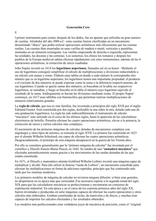 Generación Cero
E
l primer instrumento para contar, después de los dedos, fue un aparato que utilizaba un gran numero
de cuentas. Alrededor del año 3000 a.C. estas cuentas fueron clasificadas en un mecanismo
denominado “ábaco” que podía realizar operaciones aritméticas más eficazmente que las cuentas
sueltas. Las cuentas iban ensartadas en unas varillas de madera o metal, verticales y paralelas,
montadas en un armazón rectangular. Las varillas empezando de derecha a izquierda, representan
las unidades, las decenas y las centenas. Los sumerios, los chinos los romanos y después los
pueblos de la Europa medieval sabían efectuar rápidamente con estos instrumentos, además de las 4
operaciones aritméticas, la extracción de raíces cuadradas.
John Napier inventó en 1614 los logaritmos neperianos, llamados así en su honor . Mediante el
uso de logaritmos consiguió simplificar el cálculo de multiplicaciones y divisiones reduciéndolo a
un cálculo con sumas y restas. Elaboró unas tablas en donde a cada número le correspondía otro
número que es su logaritmo neperiano; los logaritmos tienen una importante propiedad: el producto
o el cociente de dos números se puede expresar como la suma o la diferencia respectivamente, de
sus logaritmos. Cuando se quería sumar dos números, se buscaban en la tabla sus respectivos
logaritmos, se sumaban, y luego se buscaba en la tabla el número cuyo logaritmo equivale al
resultado de la suma. Análogamente se hacían las divisiones mediante restas. El propio Napier
construyó, en 1617 unas tablillas con bastoncillos que permitían realizar multiplicaciones de
números relativamente grandes.
La regla de cálculo, que nos es más familiar, fue inventada a principios del siglo XVII por el inglés
Edmund Gunter. Está constituída por dos reglas, deslizable la una sobre la otra, dotada cada una de
una graduación logarítmica. La regla ha sido indiscutiblemente el instrumento de cálculo
“mecánico” más utilizado en el curso de los últimos siglos, hasta la aparición de las calculadoras
electrónicas de bolsillo. Permitía efectuar las cuatro operaciones aritméticas, elevar a la potencia, la
extracción de raíces y ciertos cálculos más complejos.
El nacimiento de las primeras máquinas de calcular, dotadas de mecanismos complejos con
engranajes y otros tipos de uniones, se remonta al siglo XVII. La primera fue construída en 1623
por el alemán Wilhelm Schickard; era capaz de efectuar las cuatro operaciones aritméticas.
Desgraciadamente, el prototipo de esta máquina desapareció en la guerra de los Treinta años.
Por ello se considera generalmente que la “primera máquina de calcular” fue inventada por el
científico y filósofo francés Blaise Pascal, en 1642. Se trataba de una “sumadora mecánica” que
efectuaba automáticamente sumas gracias a los movimientos de las ruedas dentadas de las que
estaba constituída.
En 1671, el filósofo y matemático alemán Gottfried Wilhelm Leibniz inventó una máquina capaz de
multiplicar y dividir. Para ello utilizó la famosa “rueda de Leibniz”, un mecanismo concebido para
efectuar las multiplicaciones en forma de adiciones repetidas, principio que fue continuado más
tarde por los sistemas modernos.
Los primeros modelos de máquina de calcular no tuvieron ninguna difusión: si bien eran geniales,
no despertaron en su época más que curiosidad. Fue necesario esperar a la segunda mitad del siglo
XIX para que las calculadoras mecánicas se perfeccionaran y encontraran un comienzo de
explotación industrial. En esta época y en el curso de los cuarenta primeros años del siglo XX,
fueron inventadas y producidas en serie máquinas capaces de efectuar las cuatro operaciones y otros
cálculos más elaborados. Estaban constituídas de teclas, de manivelas y de discos, y muchas eran
capaces de imprimir los cálculos efectuados y los resultados obtenidos.
Los modelos más perfeccionados eran verdaderas joyas de mecánica de precisión, como el “original
 