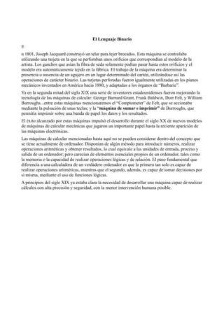 El Lenguaje Binario
E
n 1801, Joseph Jacquard construyó un telar para tejer brocados. Esta máquina se controlaba
utilizando una tarjeta en la que se perforaban unos orificios que correspondían al modelo de la
artista. Los ganchos que asían la fibra de seda solamente podían pasar hasta estos orificios y el
modelo era automáticamente tejido en la fábrica. El trabajo de la máquina era determinar la
presencia o ausencia de un agujero en un lugar determinado del cartón, utilizándose así las
operaciones de carácter binario. Las tarjetas perforadas fueron igualmente utilizadas en los pianos
mecánicos inventados en América hacia 1880, y adaptadas a los órganos de “Barbarie”.
Ya en la segunda mitad del siglo XIX una serie de inventores estadounidenses fueron mejorando la
tecnología de las máquinas de calcular: George Barnard Grant, Frank Baldwin, Dorr Felt, y William
Burroughs...entre estas máquinas mencionaremos el “Comptometer” de Felt, que se accionaba
mediante la pulsación de unas teclas; y la “máquina de sumar e imprimir” de Burroughs, que
permitía imprimir sobre una banda de papel los datos y los resultados.
El éxito alcanzado por estas máquinas impulsó el desarrollo durante el siglo XX de nuevos modelos
de máquinas de calcular mecánicas que jugaron un importante papel hasta la reciente aparición de
las máquinas electrónicas.
Las máquinas de calcular mencionadas hasta aquí no se pueden considerar dentro del concepto que
se tiene actualmente de ordenador. Disponían de algún método para introducir números, realizar
operaciones aritméticas y obtener resultados, lo cual equivale a las unidades de entrada, proceso y
salida de un ordenador; pero carecían de elementos esenciales propios de un ordenador, tales como
la memoria o la capacidad de realizar operaciones lógicas y de relación. El paso fundamental que
diferencía a una calculadora de un verdadero ordenador es que la primera tan solo es capaz de
realizar operaciones aritméticas, mientras que el segundo, además, es capaz de tomar decisiones por
si misma, mediante el uso de funciones lógicas.
A principios del siglo XIX ya estaba clara la necesidad de desarrollar una máquina capaz de realizar
cálculos con alta precisión y seguridad, con la menor intervención humana posible.
 