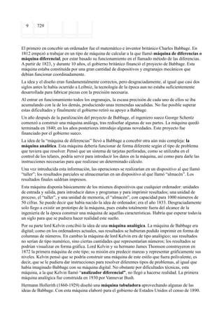 9      729



El primero en concebir un ordenador fue el matemático e inventor británico Charles Babbage. En
1812 empezó a trabajar en un tipo de máquina de calcular a la que llamó máquina de diferencias o
máquina diferencial, por estar basado su funcionamiento en el llamado método de las diferencias.
A partir de 1823, y durante 10 años, el gobierno británico financió el proyecto de Babbage. Esta
máquina estaba constituída por una gran cantidad de dispositivos y engranajes mecánicos que
debían funcionar coordinadamente.
La idea y el diseño eran fundamentalmente correctos, pero desgraciadamente, al igual que casi dos
siglos antes le había ocurrido a Leibniz, la tecnología de la época aun no estaba suficientemente
desarrollada para fabricar piezas con la precisión necesaria.
Al entrar en funcionamiento todos los engranajes, la escasa precisión de cada uno de ellos se iba
acumulando con la de los demás, produciendo unas tremendas sacudidas. No fue posible superar
estas dificultades y finalmente el gobierno retiró su apoyo a Babbage.
Un año después de la paralización del proyecto de Babbage, el ingeniero sueco George Schentz
comenzó a construir una máquina análoga, tras rediseñar algunas de sus partes. La máquina quedó
terminada en 1840; en los años posteriores introdujo algunas novedades. Este proyecto fue
financiado por el gobierno sueco.
La idea de la “máquina de diferencias” llevó a Babbage a concebir otra aún más compleja: la
máquina analítica. Esta máquina debería funcionar de forma diferente según el tipo de problema
que tuviera que resolver. Pensó que un sistema de tarjetas perforadas, como se utilizaba en el
control de los telares, podría servir para introducir los datos en la máquina, así como para darle las
instrucciones necesarias para que realizase un determinado cálculo.
Una vez introducida esta información, las operaciones se realizarían en un dispositivo al que llamó
“taller”; los resultados parciales se almacenarían en un dispositivo al que llamó “almacén”. Los
resultados finales saldrían impresos.
Esta máquina disponía básicamente de los mismos dispositivos que cualquier ordenador: unidades
de entrada y salida, para introducir datos y programas y para imprimir resultados; una unidad de
proceso, el “taller”, y una unidad de memoria, el “almacén”, con capacidad para 1000 números de
50 cifras. Se puede decir que había nacido la idea de ordenador; era el año 1833. Desgraciadamente
solo llego a existir un prototipo de la máquina, pues estaba totalmente fuera del alcance de la
ingeniería de la época construir una máquina de aquellas características. Habría que esperar todavía
un siglo para que se pudiera hacer realidad este sueño.
Por su parte lord Kelvin concibió la idea de una máquina analógica. La máquina de Babbage era
digital; como en los ordenadores actuales, sus resultados se hubieran podido imprimir en forma de
columnas de números. En cambio la máquina de lord Kelvin era de tipo analógico; sus resultados
no serían de tipo numérico, sino ciertas cantidades que representarían números; los resultados se
podrían visualizar en forma gráfica. Lord Kelvin y su hermano James Thomson construyeron en
1872 la primera máquina de este tipo; su misión era predecir mareas y representar gráficamente sus
niveles. Kelvin pensó que se podría construir una máquina de este estilo que fuera polivalente, es
decir, que se le pudiera dar instrucciones para resolver diferentes tipos de problemas, al igual que
había imaginado Babbage con su máquina digital. No obstante por dificultades técnicas, esta
máquina, a la que Kelvin llamó “analizador diferencial”, no llegó a hacerse realidad. La primera
máquina analógica fue construida en 1930 por Vannevar Bush.
Hermann Hollerith (1860-1929) diseñó una máquina tabuladora aprovechando algunas de las
ideas de Babbage. Con esta máquina elaboró para el gobierno de Estados Unidos el censo de 1890.
 