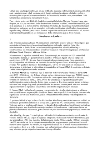 Utilizó unas tarjetas perforables, en las que codificaba mediante perforaciones la información sobre
cada ciudadano (sexo, edad, profesión, etc.). Luego mediante la máquina tabuladora realizó el
recuento, para lo que necesitó varias semanas. El recuento del anterior censo, realizado en 1880,
había tardado en realizarse manualmente 7 años.
Para explotar su invento, Hollerith fundó la compañía (Tabulating Machine Company), que años
después, en 1924, se convertiría en la “International Bussines Machine”, conocida como IBM, que
en la actualidad es la mayor empresa informática del mundo. La máquina de Hollerith contaba con
dispositivos análogos a los de un ordenador: perforador, verificadora, clasificadora, intercaladora,
reproductora y tabulador; pero carecía de otros rasgos característicos de un ordenador; así, no tenía
un programa almacenado con las instrucciones de las operaciones que se deben realizar.
                                    Los primeros ordenadores
E
n las primeras décadas del siglo XX se realizaron importantes avances teóricos y tecnológicos que
permitirían en breve tiempo la construcción del primer ordenador eléctrico. Entre ellos
mencionaremos el diseño de los circuitos necesarios para realizar aritmética binaria y la
construcción de los primeros modelos operativos basados en relés electromagnéticos, aportaciones
debidas a Claude Shannon y a George Stibitz.
Mientras tanto el ingeniero alemán Konrad Zuze construyó por su cuenta en 1938 una unidad
experimental llamada Z1, que constituía un auténtico ordenador digital. En poco tiempo se
construyeron el Z2, Z3 y Z4, que fueron introduciendo sucesivas mejoras. Estos ordenadores
electromagnéticos los utilizaron los alemanes durante la Segunda Guerra Mundial para diseñar
aviones. Pero quedaron destruidos durante la guerra. Tal vez por esta razón son omitidos con
frecuencia en la historia de la informática, considerándose al Harvard Mark I, construido en Estados
Unidos, como el primer ordenador auténtico.
El Harvard Mark I fue construido bajo la dirección de Howard Aiken y financiado por la IBM
entre 1939 y 1944; tenía 16m de largo y 2m de ancho, estaba compuesto por unas 700.000 piezas y
varios kilómetros de cable. Era capaz de realizar las cuatro operaciones aritméticas básicas y
operaba con números de hasta 23 cifras. Puede dar una idea de su rapidez el siguiente dato:
multiplicaba tres números de ocho dígitos en un segundo; se debe tener presente que en su tiempo
marcó un hito, aunque hoy puede parecer ridículo. No obstante en unos pocos años más aumentó
espectacularmente la rapidez de cálculo hasta unos límites impensables por entonces.
El Harvard Mark I utilizaba relés, aunque ya se conocían las válvulas electrónicas y se sabía que
éstas permitirían una mayor rapidez de cálculo. Pese a todo se prefirió el uso de relés, que eran más
seguros que las válvulas de entonces, que se sobrecalentaban rápidamente y se estropeaban con
frecuencia.
El gobierno británico, bajo la dirección del científico Alan Turing, comenzó a construir, en 1941, un
ordenador, que también se basó en el uso de relés. A partir de 1943 comenzaron a construir la serie
Colossus, que ya se empleaba válvulas en vez de relés. Estos ordenadores los utilizaron los ingleses
durante la guerra para descifrar los mensajes en claves de los alemanes. Los Colossus fueron los
primeros ordenadores electrónicos, pero sólo servían para realizar el trabajo para el que habían sido
diseñados.
John Mauchly y Presper Eckert dirigieron en Estados Unidos la construcción de un ordenador de
válvulas llamado ENIAC (siglas en inglés de Integrador y Calculador Numérico Electrónico), que
fue terminado en 1946. Este monstruo de la ingeniería pesaba 30 tm, ocupaba 1.600m y consumía
100.000 watios diarios. En su tiempo causó asombro por su gran rapidez; podía sumar cinco mil
números en un segundo. No obstante, su mayor mérito es que fue el primer ordenador electrónico
polivalente, es decir, se le podía programar para realizar distintos cálculos, aunque esto resultaba
muy laborioso, ya que requería rehacer conexiones y cableados.
 