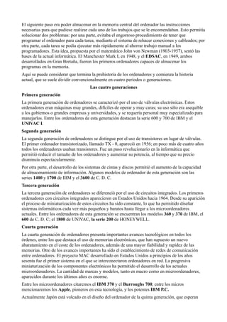 El siguiente paso era poder almacenar en la memoria central del ordenador las instrucciones
necesarias para que pudiese realizar cada uno de los trabajos que se le encomendaban. Esto permitía
solucionar dos problemas: por una parte, evitaba el engorroso procedimiento de tener que
programar el ordenador para cada tarea, mediante el sistema de rehacer conexiones y cableados; por
otra parte, cada tarea se podía ejecutar más rápidamente al ahorrar trabajo manual a los
programadores. Esta idea, propuesta por el matemático John von Newman (1903-1957), sentó las
bases de la actual informática. El Manchester Mark I, en 1948, y el EDSAC, en 1949, ambos
desarrollados en Gran Bretaña, fueron los primeros ordenadores capaces de almacenar los
programas en la memoria.
Aquí se puede considerar que termina la prehistoria de los ordenadores y comienza la historia
actual, que se suele dividir convencionalmente en cuatro períodos o generaciones.
                                      Las cuatro generaciones
Primera generación
La primera generación de ordenadores se caracterizó por el uso de válvulas electrónicas. Estos
ordenadores eran máquinas muy grandes, difíciles de operar y muy caras; su uso sólo era asequible
a los gobiernos o grandes empresas y universidades, y se requería personal muy especializado para
manejarlos. Entre los ordenadores de esta generación destacan la serie 600 y 700 de IBM y el
UNIVAC I.
Segunda generación
La segunda generación de ordenadores se distingue por el uso de transistores en lugar de válvulas.
El primer ordenador transistorizado, llamado TX - 0, apareció en 1956; en poco más de cuatro años
todos los ordenadores usaban transistores. Fue un paso revolucionario en la informática que
permitió reducir el tamaño de los ordenadores y aumentar su potencia, al tiempo que su precio
disminuía espectacularmente.
Por otra parte, el desarrollo de los sistemas de cintas y discos permitió el aumento de la capacidad
de almacenamiento de información. Algunos modelos de ordenador de esta generación son las
series 1400 y 1700 de IBM y el 3600 de C. D. C.
Tercera generación
La tercera generación de ordenadores se diferenció por el uso de circuitos integrados. Los primeros
ordenadores con circuitos integrados aparecieron en Estados Unidos hacia 1964. Desde su aparición
el proceso de miniaturización de estos circuitos ha sido constante, lo que ha permitido diseñar
sistemas informáticos cada vez más pequeños y baratos hasta llegar a los microordenadores
actuales. Entre los ordenadores de esta generación se encuentran los modelos 360 y 370 de IBM, el
600 de C. D. C; el 1800 de UNIVAC, la serie 200 de HONEYWELL.
Cuarta generación
La cuarta generación de ordenadores presenta importantes avances tecnológicos en todos los
órdenes, entre los que destaca el uso de memorias electrónicas, que han supuesto un nuevo
abaratamiento en el coste de los ordenadores, además de una mayor fiabilidad y rapidez de las
memorias. Otro de los avances importantes ha sido el establecimiento de redes de comunicación
entre ordenadores. El proyecto MAC desarrollado en Estados Unidos a principios de los años
sesenta fue el primer sistema en el que se interconectaron ordenadores en red. La progresiva
miniaturización de los componentes electrónicos ha permitido el desarrollo de los actuales
microordenadores. La cantidad de marcas y modelos, tanto en macro como en microordenadores,
aparecidos durante los últimos años es enorme.
Entre los microordenadores citaremos el IBM 370 y el Burroughs 700; entre los micros
mencionaremos los Apple, pioneros en esta tecnología, y los potentes IBM P.C.
Actualmente Japón está volcado en el diseño del ordenador de la quinta generación, que esperan
 