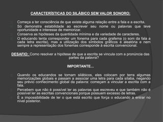 CARACTERÍSTICAS DO SILÁBICO SEM VALOR SONORO: 
Começa a ter consciência de que existe alguma relação entre a fala e a escrita. 
Só demonstra estabilidade ao escrever seu nome ou palavras que teve 
oportunidade e interesse de memorizar. 
Conserva as hipóteses da quantidade mínima e da variedade de caracteres. 
O educando tenta corresponder um fonema para cada grafema (o som da fala a 
cada letra escrita), mas a utilização dos símbolos gráficos é aleatória e nem 
sempre a representação dos fonemas corresponde à escrita convencional. 
DESAFIO: Como resolver a hipótese de que a escrita se vincula com a pronúncia das 
partes da palavra? 
IMPORTANTE... 
Quando os educandos se tornam silábicos, eles colocam por terra algumas 
memorizações globais e passam a associar uma letra para cada sílaba, negando 
seu prévio conhecimento global da palavra: começam a vincular a escrita com a 
fala. 
Percebem que não é possível ler as palavras que escreveu e que também não é 
possível ler as escritas convencionais porque possuem excesso de letras. 
É a impossibilidade de ler o que está escrito que força o educando a entrar no 
nível posterior. 
 