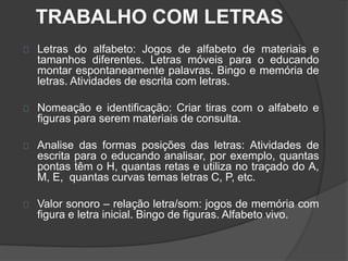 TRABALHO COM LETRAS 
Letras do alfabeto: Jogos de alfabeto de materiais e 
tamanhos diferentes. Letras móveis para o educando 
montar espontaneamente palavras. Bingo e memória de 
letras. Atividades de escrita com letras. 
Nomeação e identificação: Criar tiras com o alfabeto e 
figuras para serem materiais de consulta. 
Analise das formas posições das letras: Atividades de 
escrita para o educando analisar, por exemplo, quantas 
pontas têm o H, quantas retas e utiliza no traçado do A, 
M, E, quantas curvas temas letras C, P, etc. 
Valor sonoro – relação letra/som: jogos de memória com 
figura e letra inicial. Bingo de figuras. Alfabeto vivo. 
 