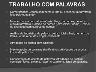TRABALHO COM PALAVRAS 
Nome próprio: Crachá com nome e foto ou desenho (autorretrato 
feito pelo educando). 
Montar o nome com letras móveis. Bingo de nomes, de fotos 
e/ou autorretrato. Dominó de nomes (letra inicial / nome). Painel 
de chamada com cartões de nomes. 
Análise da linguística da palavra: Letra inicial e final, número de 
letras, letras repetidas, vogal, consoante. 
Atividades de escrita com palavras. 
Memorização de palavras significativas: Atividades de escrita. 
Listas de palavras. 
Conservação da escrita de palavras: Atividades de escrita: 
complete, forca, enigma, “stop”, cruzadinha, listas de palavras. 
 