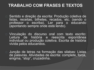 TRABALHO COM FRASES E TEXTOS 
Sentido e direção da escrita: Produção coletiva de 
listas, receitas, bilhetes, recados, etc. (sendo o 
professor o escriba). Ler para o educando 
(apontando sempre onde está lendo). 
Vinculação do discurso oral com texto escrito: 
Leitura de história e reescrita espontânea 
individual ou produção coletiva. Escrita de história 
vivida pelos educandos. 
Junção de letras na formação das silabas: Listas 
de palavras. Atividades de escrita: complete, forca, 
enigma, “stop”, cruzadinha. 
 
