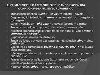 ALGUMAS DIFICULDADES QUE O EDUCANDO ENCONTRA 
QUANDO CHEGA NO NÍVEL ALFABÉTICO 
Transcrição fonética: tumati – kavalu = tomate – cavalo 
Segmentação indevida: utumati = o tomate, com seguiu = 
conseguiu. 
Juntura vocabular – uka valu = o cavalo, agente = a gente. 
Troca do ao pelo am, i por u (e vice versa): paum = pão. 
Ausência de nasalização: troca de m por n ou til (vice e versa): 
comseguiu – cõsegiu. 
Supressão ou acréscimo de letras. 
Troca de letras / origem das palavras (etimologia): zino = sino, 
geito = jeito. 
Escrita não segmentada: UKAVALUPIZO"UTUMATI = o cavalo 
pisou no tomate. 
Não registra silabas de estruturas complexas: os dígrafos, o 
padrão CCV. 
Frases descontextualizadas e textos sem sequência lógica. 
Escrita espelhada: d por b, p por q. 
Hipercorreção: coloo – colou, medeco – médico. 
 