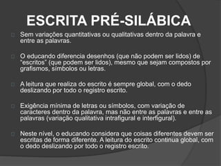 ESCRITA PRÉ-SILÁBICA 
Sem variações quantitativas ou qualitativas dentro da palavra e 
entre as palavras. 
O educando diferencia desenhos (que não podem ser lidos) de 
“escritos” (que podem ser lidos), mesmo que sejam compostos por 
grafismos, símbolos ou letras. 
A leitura que realiza do escrito é sempre global, com o dedo 
deslizando por todo o registro escrito. 
Exigência mínima de letras ou símbolos, com variação de 
caracteres dentro da palavra, mas não entre as palavras e entre as 
palavras (variação qualitativa intrafigural e interfigural). 
Neste nível, o educando considera que coisas diferentes devem ser 
escritas de forma diferente. A leitura do escrito continua global, com 
o dedo deslizando por todo o registro escrito. 
 