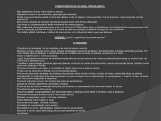 CARACTERÍSTICAS DO NÍVEL PRÉ-SILÁBICO: 
Não estabelece vínculo entre a fala e a escrita. 
Representa coisas e usa desenhos, garatujas para escrever; 
Supõe que a escrita representa o nome dos objetos e não os objetos; coisas grandes (nomes grandes), coisa pequenas (nomes 
pequenos); 
Demonstra intenção de escrever através de traçado linear com formas diferentes. 
Usa letras do próprio nome ou letras e números na mesma palavra; 
Não aceita que seja possível escrever e ler com menos de 3 (três) letras (eixo quantitativo) e uma variedade de caracteres dentro da 
palavra (variação qualitativa intrafigural) e entre as palavras (variação qualitativa interfigural), eixo qualitativo. 
Tem leitura global, individual e instável do que escreve: só o educando sabe o que quis escrever. 
DESAFIO: Qual é o significado dos sinais escritos? 
ATIVIDADES: 
Criação de um ambiente rico de materiais e de atos de leitura e escrita. 
Revistas, jornais, cartazes, livros, jogos, rótulos, embalagens, textos do professor, dos educandos, músicas, parlendas, poesias. Por 
meio destes gêneros textuais, o educando entra em contato com as letras, as silabas, as palavras e o texto. 
Iniciar o trabalho com o nome da criança. 
Jogos: bingo de letras/memória de letras/dominó/baralho de nomes/ pescaria de nomes ou letras/formar nomes ou a letra inicial do 
nome com o alfabeto móvel. 
Trabalhar a memorização global de algumas palavras, incluindo os nomes dos educandos, através de crachás, fichas, alfabeto móvel, 
caixa com palavras e nomes. 
Promover atividades que visem a vinculação do objeto/ figura com a palavra escrita. 
Fichas com os desenhos e fichas com os nomes das figuras. 
Propor aos educandos análises não silábicas de palavras: letras iniciais e finais, número de letras, ordem das letras na palavra. 
Classificação de palavras/nomes que se parecem, as que começam com a mesma letra, as que possuem o mesmo número de letras, 
letra final, palavras grandes e pequenas. 
Introduzir aspectos sonoros das iniciais das palavras significativas. 
Leitura de poesias, quadrinhas, parlendas, músicas. 
Propiciar aos educandos vivenciar situações que os levem a compreensão das diversas funções da escrita. 
O sentido dos gêneros discursivos... 
Propor atividades que possibilitem aos educandos fazer a distinção entre letras e números, texto e desenho. 
Promover vinculação do discurso oral com o texto escrito. 
Notícias, propagandas, cartas, histórias e bilhetes. 
Fazer distinção entre imagem e texto. 
Placas de sinalização, histórias, cartazes. 
Atividades de manifestação oral e escrita. 
Brincadeiras de rimas, adivinhações, telefone sem fio, jornal falado. 
Estimular a escrita espontânea segundo as suas hipóteses da escrita. 
Autoditado... 
 