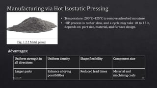 • Temperature: 200°C–425°C to remove adsorbed moisture
• HIP process is rather slow, and a cycle may take 10 to 15 h,
depends on part size, material, and furnace design.
Advantages:
Uniform strength in
all directions
Uniform density Shape flexibility Component size
Larger parts Enhance alloying
possibilities
Reduced lead times Material and
machining costs
11Sharath C M
 