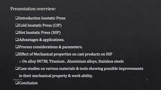 Introduction Isostatic Press
Cold Isostatic Press (CIP)
Hot Isostatic Press (HIP)
Advantages & applications.
Process considerations & parameters.
Effect of Mechanical properties on cast products on HIP
o On alloy IN738, Titanium , Aluminium alloys, Stainless steels
Case studies on various materials & tools showing possible improvements
in their mechanical property & work ability.
Conclusion
2Sharath C M
 