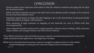 Thus, HIPed material are safe and holds necessary superior mechanical properties for most of the
small, moderate & bulk applications with high factor of safety.
HIPed cast or formed materials possess superior strength & toughness hence it is the widely
scoped metallurgical casting process with aid of high pressure & temperature.
36Sharath C M
 