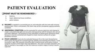 PATIENT EVALUATION
POINT MUST BE REMEMBERED :-
a. balance,
b. lower abdominal tissue condition,
c. pelvic lordosis.
a) BALANCE is needed to successfully put on and ambulate with the limb with minimal
assistive aids. If this is not present, the client may not be considered a good prosthetic
candidate.
b) ABDOMINAL CONDITION must be evaluated for volume reduction and shaping to
create a volumetrically tight and accurate anteroposterior (AP) fit between the sacrum
and lower abdomen. The presence of any redundant or fleshy tissue should be noted
because it must be contained and shaped to create reaction surfaces for proper
prosthetic function.
c) PELVIC LORDOSIS must also be evaluated because this is the main biomechanics
work source during gait for maintaining knee stability and initiating knee flexion. To be
successful in gait, the amputee should be able to demonstrate active pelvic lordosis
using the muscles of the lower back and abdomen. The most successful amputees are
able to maintain a low weight so that the maximum lordotic range of motion may be
captured.
 