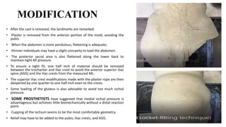 MODIFICATION
• After the cast is removed, the landmarks are remarked.
• Plaster is removed from the anterior portion of the mold, avoiding the
pubis.
• When the abdomen is more pendulous, flattening is adequate;
• thinner individuals may have a slight concavity to load the abdomen.
• The posterior sacral area is also flattened along the lower back to
maintain tight AP pressure.
• To ensure a tight fit, one half inch of material should be removed
between the trochanter and iliac crest to avoid the anterior superior iliac
spine (ASIS) and the iliac crests from the measured ML.
• The superior iliac crest modifications made with the plaster rope are then
deepened by one quarter to one half inch even to the crests.
• Some loading of the gluteus is also advisable to avoid too much ischial
pressure.
• SOME PROSTHETISTS have suggested that medial ischial pressure is
advantageous but achieves little biomechanically without a distal reaction
point.
• Cupping of the ischium seems to be the most comfortable geometry.
• Relief may have to be added to the pubis, iliac crests, and ASIS.
 