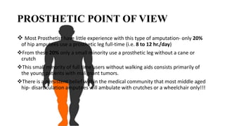 PROSTHETIC POINT OF VIEW
 Most Prosthetist have little experience with this type of amputation- only 20%
of hip amputees use a prosthetic leg full-time (i.e. 8 to 12 hr./day)
From these 20% only a small minority use a prosthetic leg without a cane or
crutch
This small minority of full time users without walking aids consists primarily of
the young patients with malignant tumors.
There is a persistent belief within the medical community that most middle aged
hip- disarticulation amputees will ambulate with crutches or a wheelchair only!!!
 