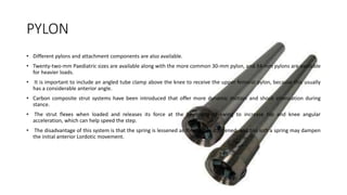 PYLON
• Different pylons and attachment components are also available.
• Twenty-two-mm Paediatric sizes are available along with the more common 30-mm pylon, and 34-mm pylons are available
for heavier loads.
• It is important to include an angled tube clamp above the knee to receive the upper femoral pylon, because this usually
has a considerable anterior angle.
• Carbon composite strut systems have been introduced that offer more dynamic motion and shock attenuation during
stance.
• The strut flexes when loaded and releases its force at the beginning of swing to increase hip and knee angular
acceleration, which can help speed the step.
• The disadvantage of this system is that the spring is lessened as the strut is shortened, and too soft a spring may dampen
the initial anterior Lordotic movement.
 