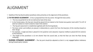 ALIGNMENT
• Stability of the hip disarticulation prosthesis relies primarily on the alignment of the prosthesis.
 IN THE BENCH ALIGNMENT :- A line is projected from the hip centre through the knee centre.
• This line should fall 25 to 50 mm behind the heel of the shoe.
• In the frontal plane, the hip joint should be placed 10 mm lateral to the frontal one-quarter mark with 5° to 10° of
external rotation to match anatomic lower limb rotation.
• The hip joint placement is established sagittally with the forming blocks.
• The knee center and midfoot are placed in relationship to a plum line from the bisection of the interface based on
their design.
• For example, a single-axis knee is placed 15 mm posterior and a dynamic response midfoot is placed 20 mm anterior
to the bisection.
• The length of the prosthesis is 12 mm shorter than the sound side, so that the foot can clear the floor during
midswing.
• DURING DYNAMIC ALIGNMENT :- The hip joint should be adjusted so that it is not engaged before midstance
during forward pelvic lordosis.
 