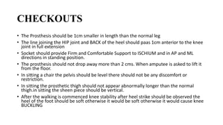 CHECKOUTS
• The Prosthesis should be 1cm smaller in length than the normal leg
• The line joining the HIP joint and BACK of the heel should paas 1cm anterior to the knee
joint in full extension
• Socket should provide Firm and Comfortable Support to ISCHIUM and in AP and ML
directions in standing position.
• The prosthesis should not drop away more than 2 cms. When amputee is asked to lift it
from the floor.
• In sitting a chair the pelvis should be level there should not be any discomfort or
restriction.
• In sitting the prosthetic thigh should not appear abnormally longer than the normal
thigh.in sitting the sheen piece should be vertical.
• After the walking is commenced knee stability after heel strike should be observed the
heel of the foot should be soft otherwise it would be soft otherwise it would cause knee
BUCKLING
 