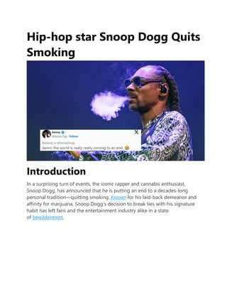 Hip-hop star Snoop Dogg Quits
Smoking
Introduction
In a surprising turn of events, the iconic rapper and cannabis enthusiast,
Snoop Dogg, has announced that he is putting an end to a decades-long
personal tradition—quitting smoking. Known for his laid-back demeanor and
affinity for marijuana, Snoop Dogg’s decision to break ties with his signature
habit has left fans and the entertainment industry alike in a state
of bewilderment.
 