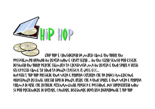 HIP Hop
                      L’hip hop è considerato da molti come un hobby, un
passatempo quando in realtà non è così!!! Certo … in un certo senso può essere
definito un hobby perché stimola la creatività ma in realtà è uno sport a tutti
gli effetti come lo sono la danza classica, il Jass, ecc…
Infatti l ‘hip hop possiede una vera e propria cultura che ha radici americane
abbastanza recenti. Questo tipo di danza, oltre che a uno sport, è una vera e propria
forma di arte che richiede allenamento, pratica e passione. Ma soprattutto non
si può pretendere di ballare, cantare, disegnare qualcosa riguardante l hip hop
 