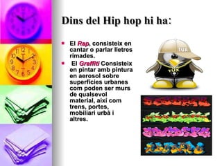Dins del Hip hop hi ha: El  Rap , consisteix en cantar o parlar lletres rimades. El  Graffiti  Consisteix en pintar amb pintura en aerosol sobre superfícies urbanes com poden ser murs de qualsevol material, així com trens, portes, mobiliari urbà i altres.  